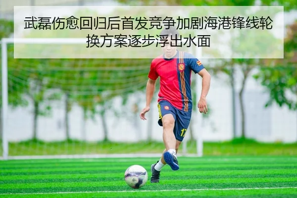 武磊伤愈回归后首发竞争加剧海港锋线轮换方案逐步浮出水面 - kaiyun