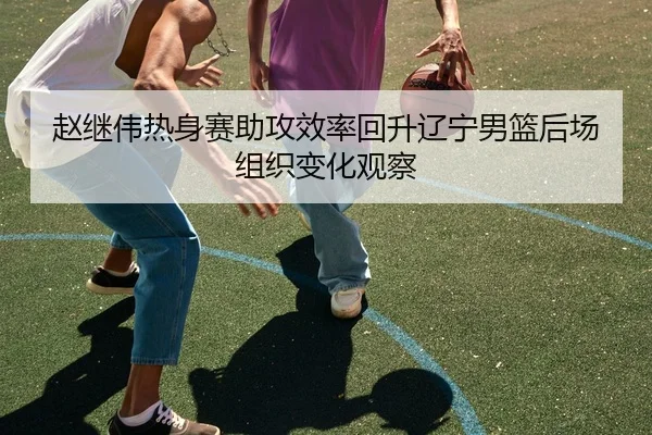 赵继伟热身赛助攻效率回升辽宁男篮后场组织变化观察 - kaiyun